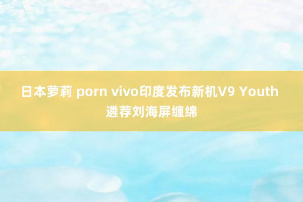 日本萝莉 porn vivo印度发布新机V9 Youth 遴荐刘海屏缠绵