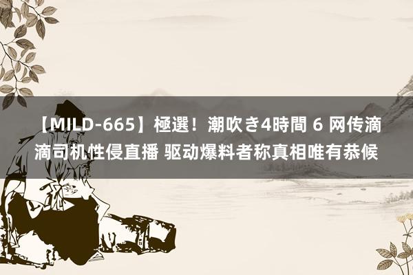 【MILD-665】極選！潮吹き4時間 6 网传滴滴司机性侵直播 驱动爆料者称真相唯有恭候