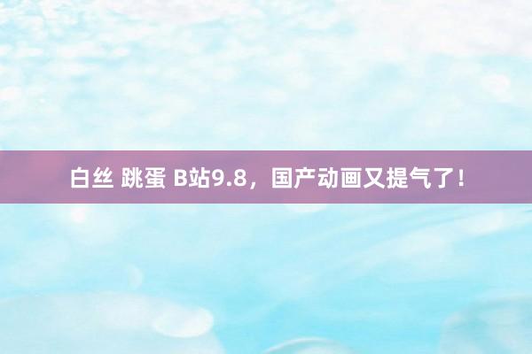 白丝 跳蛋 B站9.8，国产动画又提气了！