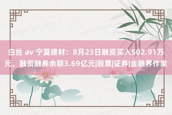 白丝 av 宁夏建材：8月23日融资买入502.91万元，融资融券余额3.69亿元|股票|证券|金融界作家