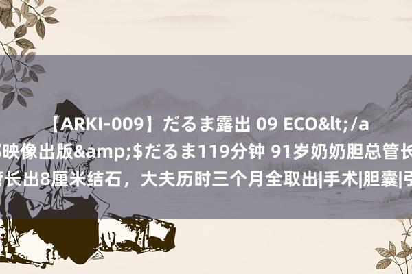 【ARKI-009】だるま露出 09 ECO</a>2008-06-19桃太郎映像出版&$だるま119分钟 91岁奶奶胆总管长出8厘米结石，大夫历时三个月全取出|手术|胆囊|引流|腹腔镜|陈奶奶|胆总管结石