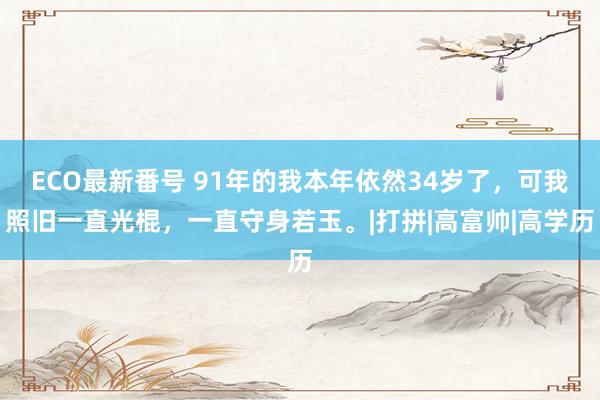 ECO最新番号 91年的我本年依然34岁了，可我照旧一直光棍，一直守身若玉。|打拼|高富帅|高学历