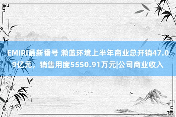 EMIRI最新番号 瀚蓝环境上半年商业总开销47.09亿元，销售用度5550.91万元|公司商业收入