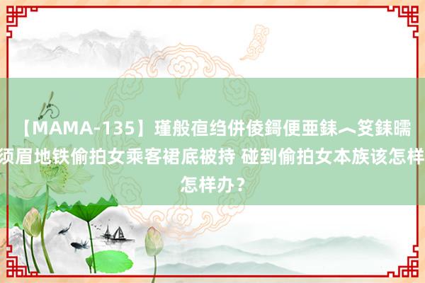 【MAMA-135】瑾般亱绉併倰鎶便亜銇︿笅銇曘亜 须眉地铁偷拍女乘客裙底被持 碰到偷拍女本族该怎样办？