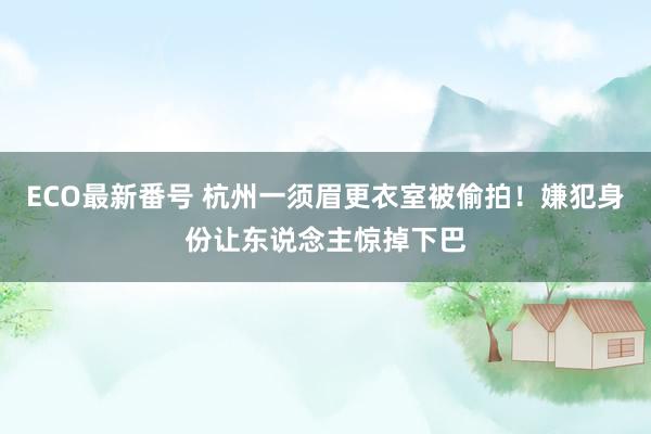 ECO最新番号 杭州一须眉更衣室被偷拍！嫌犯身份让东说念主惊掉下巴