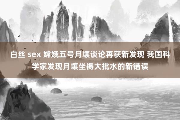 白丝 sex 嫦娥五号月壤谈论再获新发现 我国科学家发现月壤坐褥大批水的新错误