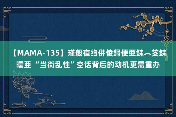 【MAMA-135】瑾般亱绉併倰鎶便亜銇︿笅銇曘亜 “当街乱性”空话背后的动机更需重办