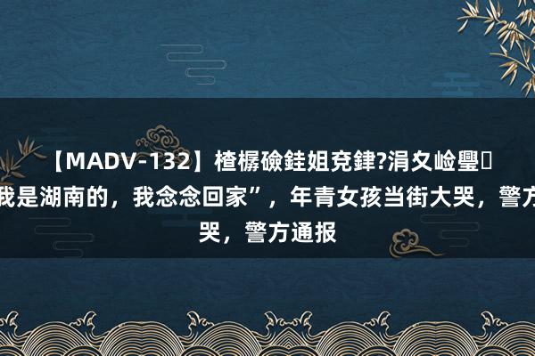 【MADV-132】楂樼礆銈姐兗銉?涓夊崄璺法 “我是湖南的，我念念回家”，年青女孩当街大哭，警方通报