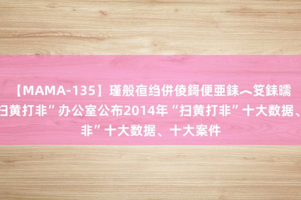 【MAMA-135】瑾般亱绉併倰鎶便亜銇︿笅銇曘亜 寰球“扫黄打非”办公室公布2014年“扫黄打非”十大数据、十大案件