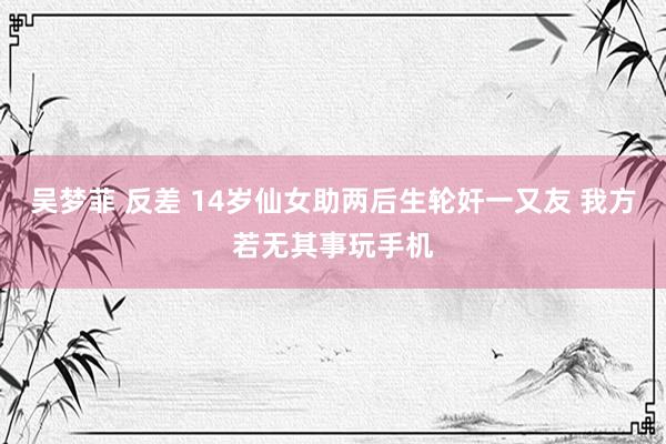 吴梦菲 反差 14岁仙女助两后生轮奸一又友 我方若无其事玩手机