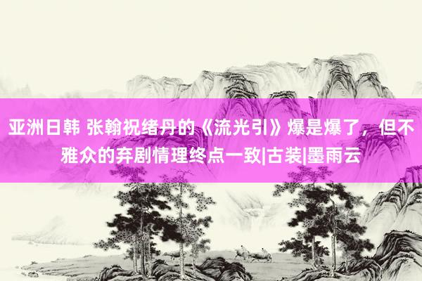 亚洲日韩 张翰祝绪丹的《流光引》爆是爆了，但不雅众的弃剧情理终点一致|古装|墨雨云