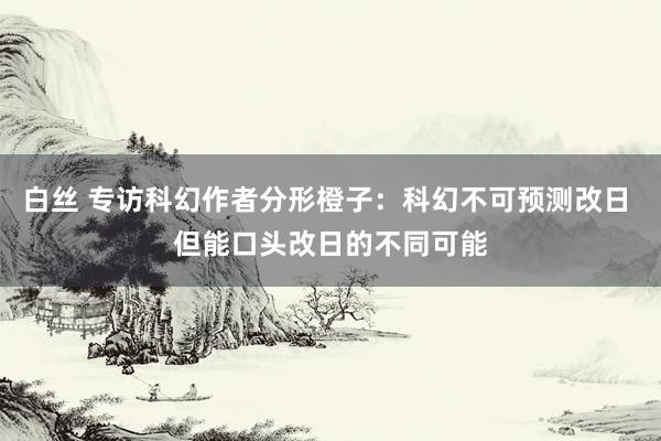 白丝 专访科幻作者分形橙子：科幻不可预测改日 但能口头改日的不同可能