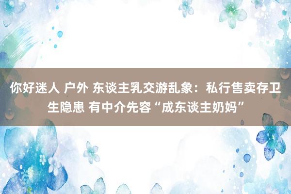 你好迷人 户外 东谈主乳交游乱象：私行售卖存卫生隐患 有中介先容“成东谈主奶妈”