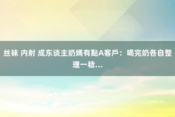 丝袜 内射 成东谈主奶媽有點A　客戶：喝完奶各自整理一稔...