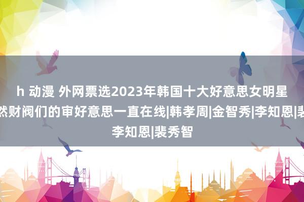 h 动漫 外网票选2023年韩国十大好意思女明星，果然财阀们的审好意思一直在线|韩孝周|金智秀|李知恩|裴秀智