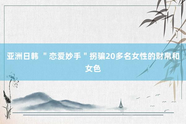 亚洲日韩 ＂恋爱妙手＂拐骗20多名女性的财帛和女色