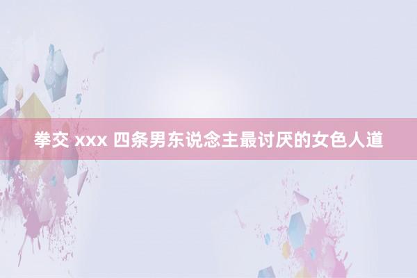 拳交 xxx 四条男东说念主最讨厌的女色人道