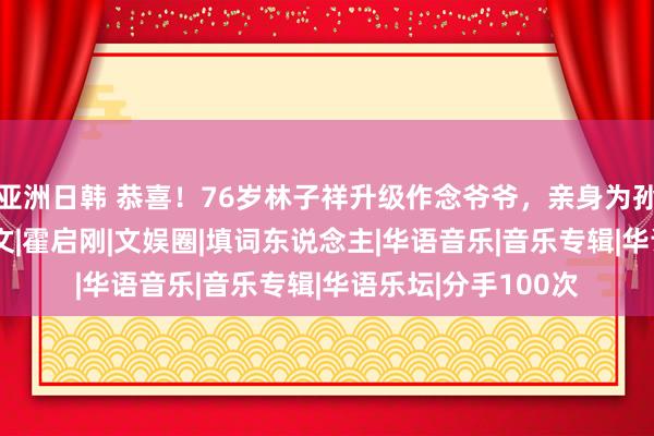 亚洲日韩 恭喜！76岁林子祥升级作念爷爷，亲身为孙女取名|唱片|叶倩文|霍启刚|文娱圈|填词东说念主|华语音乐|音乐专辑|华语乐坛|分手100次