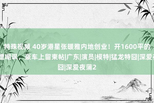 特殊视频 40岁港星张暖雅内地创业！开1600平的公司遭嘲讽，豪车上留柬帖|广东|演员|模特|猛龙特囧|深爱夜蒲2