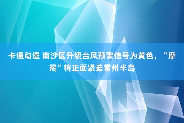 卡通动漫 南沙区升级台风预警信号为黄色，“摩羯”将正面紧迫雷州半岛