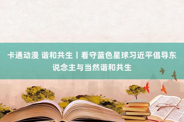 卡通动漫 谐和共生丨看守蓝色星球习近平倡导东说念主与当然谐和共生