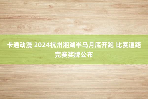 卡通动漫 2024杭州湘湖半马月底开跑 比赛道路完赛奖牌公布