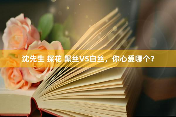 沈先生 探花 黑丝VS白丝，你心爱哪个？