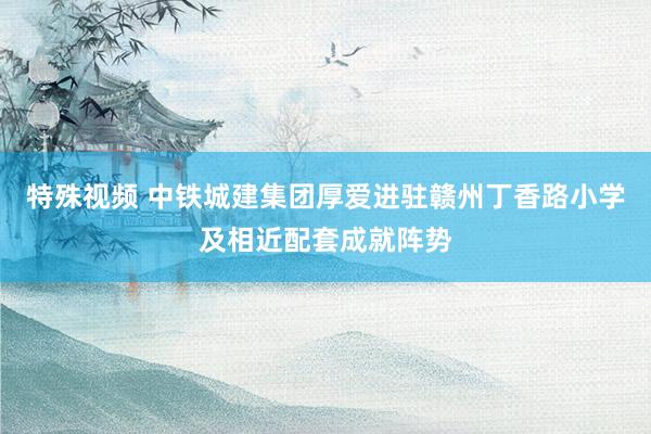 特殊视频 中铁城建集团厚爱进驻赣州丁香路小学及相近配套成就阵势