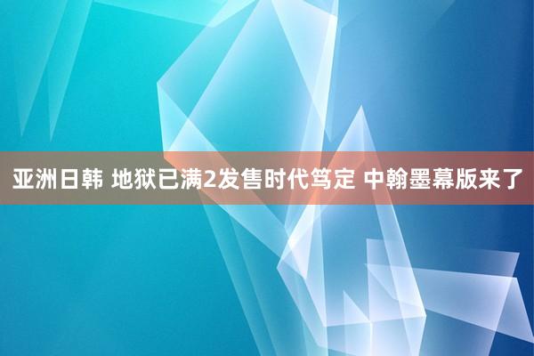 亚洲日韩 地狱已满2发售时代笃定 中翰墨幕版来了