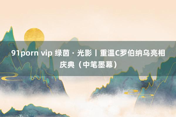 91porn vip 绿茵 · 光影丨重温C罗伯纳乌亮相庆典（中笔墨幕）