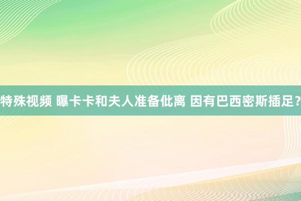 特殊视频 曝卡卡和夫人准备仳离 因有巴西密斯插足？