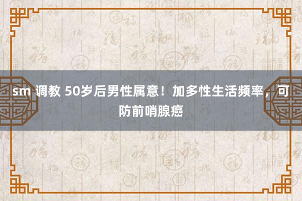 sm 调教 50岁后男性属意！加多性生活频率，可防前哨腺癌