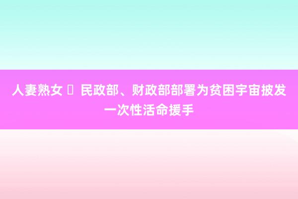 人妻熟女 ​民政部、财政部部署为贫困宇宙披发一次性活命援手