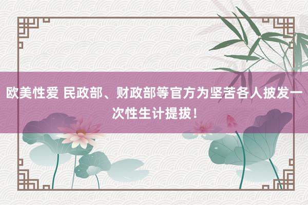 欧美性爱 民政部、财政部等官方为坚苦各人披发一次性生计提拔！