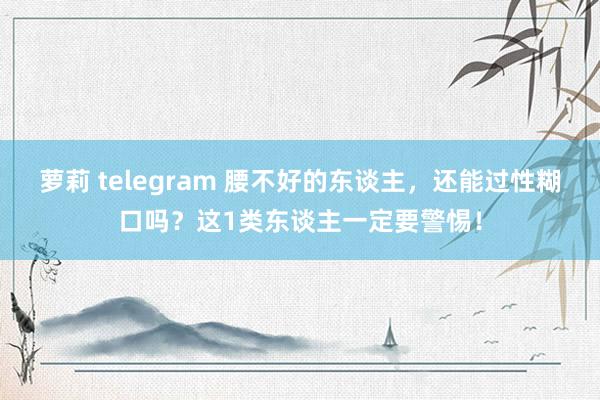 萝莉 telegram 腰不好的东谈主，还能过性糊口吗？这1类东谈主一定要警惕！