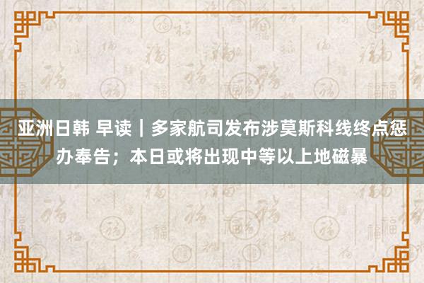 亚洲日韩 早读｜多家航司发布涉莫斯科线终点惩办奉告；本日或将出现中等以上地磁暴