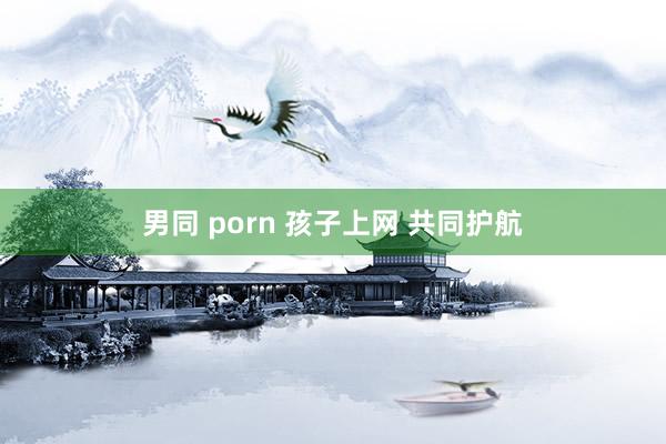 男同 porn 孩子上网 共同护航