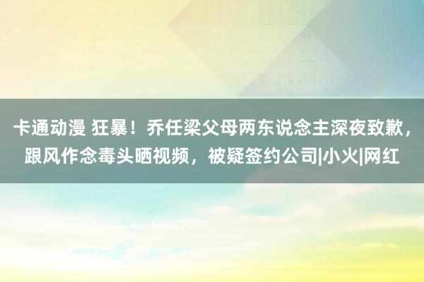 卡通动漫 狂暴！乔任梁父母两东说念主深夜致歉，跟风作念毒头晒视频，被疑签约公司|小火|网红