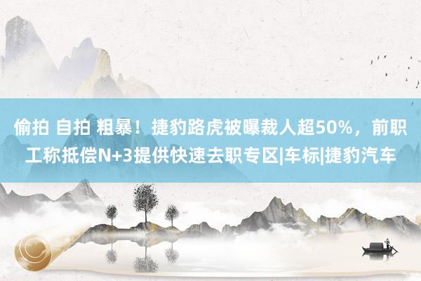 偷拍 自拍 粗暴！捷豹路虎被曝裁人超50%，前职工称抵偿N+3提供快速去职专区|车标|捷豹汽车