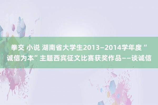 拳交 小说 湖南省大学生2013―2014学年度“诚信为本”主题西宾征文比赛获奖作品——谈诚信