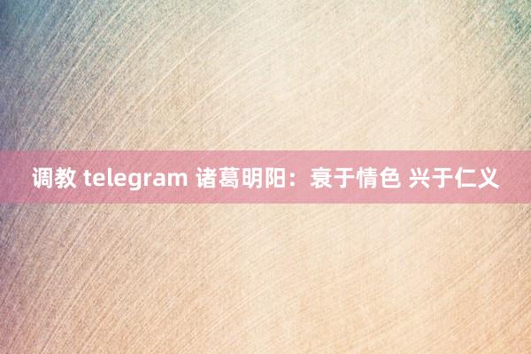 调教 telegram 诸葛明阳：衰于情色 兴于仁义