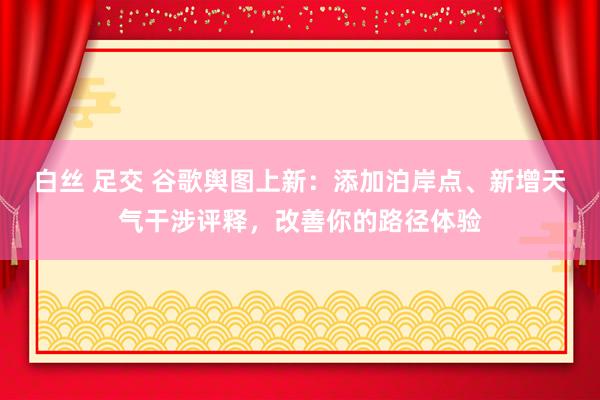 白丝 足交 谷歌舆图上新：添加泊岸点、新增天气干涉评释，改善你的路径体验