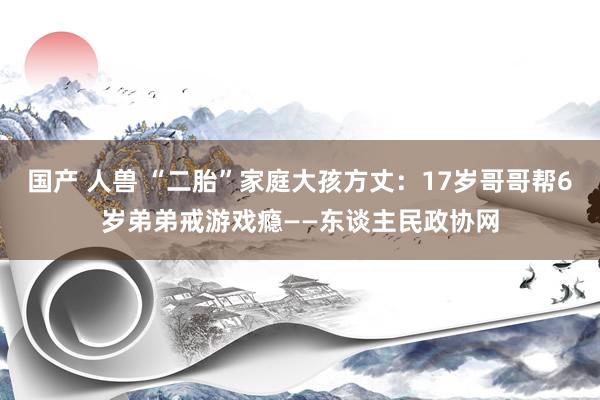 国产 人兽 “二胎”家庭大孩方丈：17岁哥哥帮6岁弟弟戒游戏瘾——东谈主民政协网