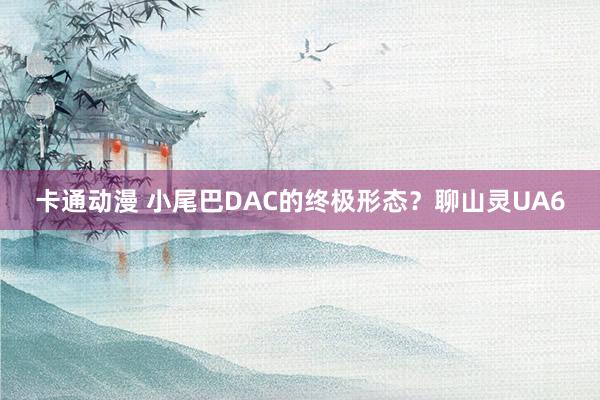 卡通动漫 小尾巴DAC的终极形态？聊山灵UA6