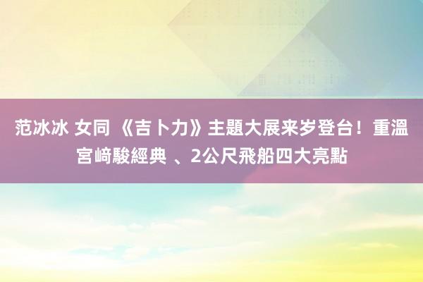 范冰冰 女同 《吉卜力》主題大展来岁登台！重溫宮﨑駿經典 、2公尺飛船四大亮點