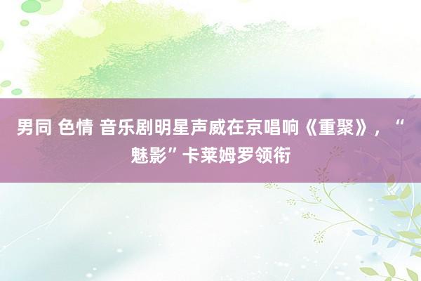 男同 色情 音乐剧明星声威在京唱响《重聚》，“魅影”卡莱姆罗领衔