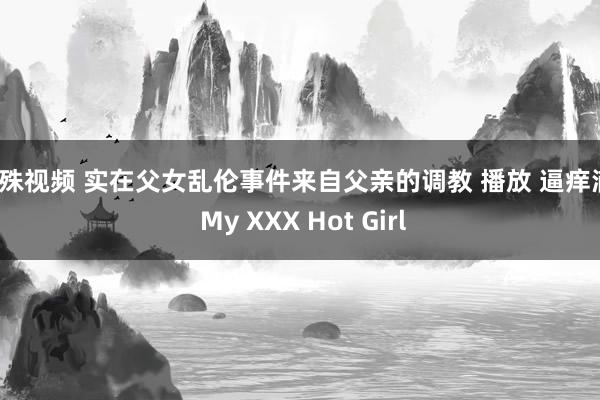 特殊视频 实在父女乱伦事件来自父亲的调教 播放 逼痒滴 | My XXX Hot Girl