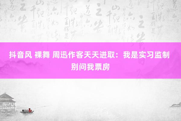 抖音风 裸舞 周迅作客天天进取：我是实习监制 别问我票房