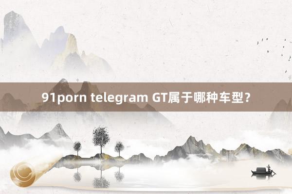 91porn telegram GT属于哪种车型？