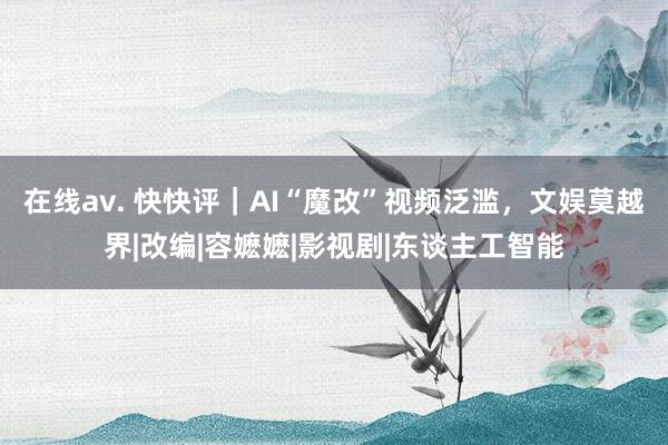 在线av. 快快评｜AI“魔改”视频泛滥，文娱莫越界|改编|容嬷嬷|影视剧|东谈主工智能